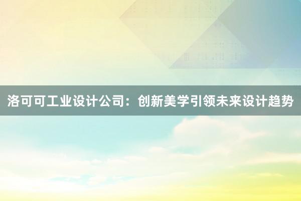 洛可可工业设计公司：创新美学引领未来设计趋势