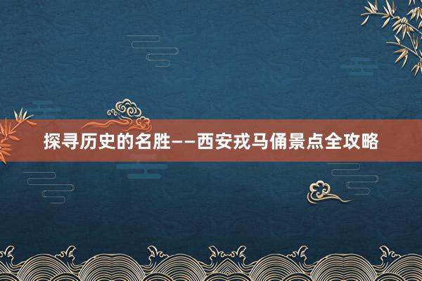 探寻历史的名胜——西安戎马俑景点全攻略